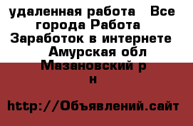 удаленная работа - Все города Работа » Заработок в интернете   . Амурская обл.,Мазановский р-н